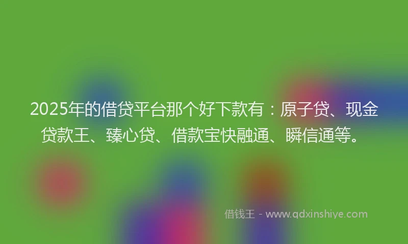 2025年的借贷平台那个好下款有：原子贷、现金贷款王、臻心贷、借款宝快融通、瞬信通等。