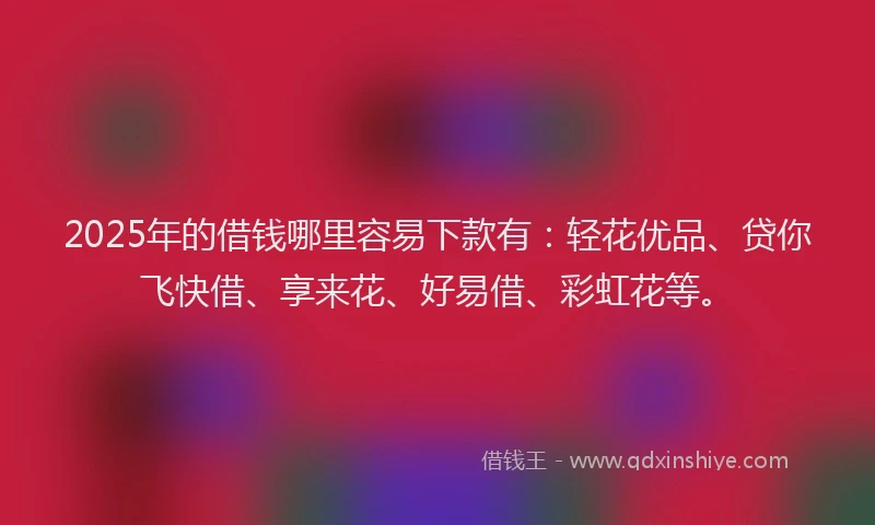 2025年的借钱哪里容易下款有：轻花优品、贷你飞快借、享来花、好易借、彩虹花等。