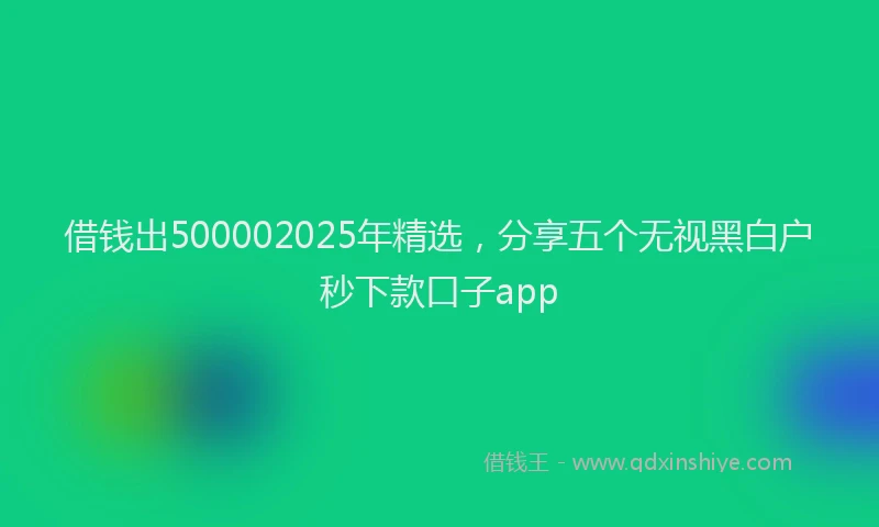 借钱出500002025年精选，分享五个无视黑白户秒下款口子app