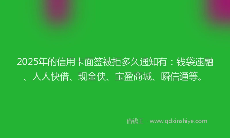 2025年的信用卡面签被拒多久通知有：钱袋速融、人人快借、现金侠、宝盈商城、瞬信通等。