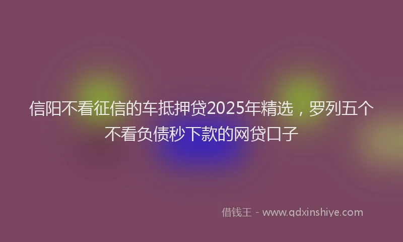 信阳不看征信的车抵押贷2025年精选，罗列五个不看负债秒下款的网贷口子