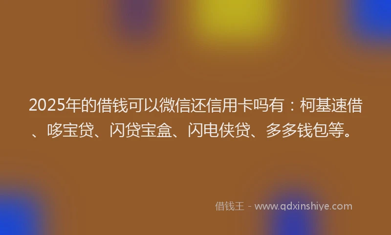 2025年的借钱可以微信还信用卡吗有：柯基速借、哆宝贷、闪贷宝盒、闪电侠贷、多多钱包等。