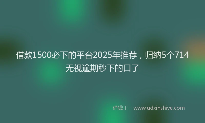 借款1500必下的平台2025年推荐，归纳5个714无视逾期秒下的口子
