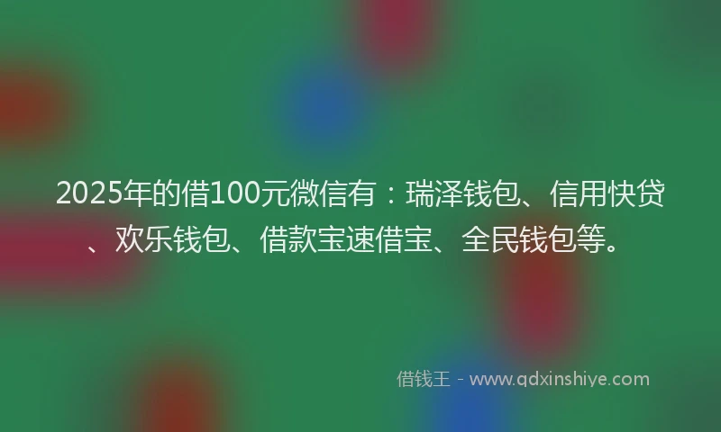 2025年的借100元微信有：瑞泽钱包、信用快贷、欢乐钱包、借款宝速借宝、全民钱包等。