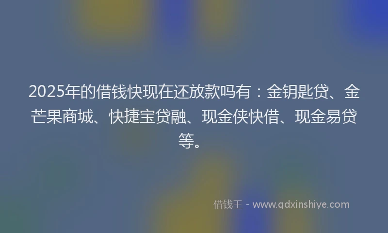 2025年的借钱快现在还放款吗有：金钥匙贷、金芒果商城、快捷宝贷融、现金侠快借、现金易贷等。
