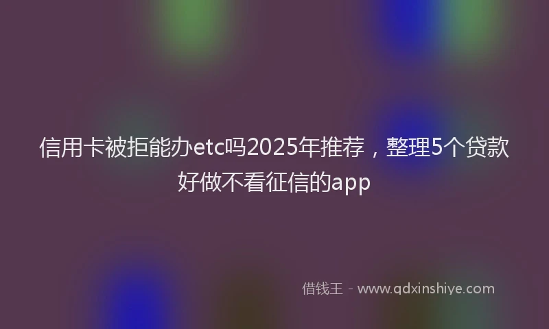 信用卡被拒能办etc吗2025年推荐，整理5个贷款好做不看征信的app