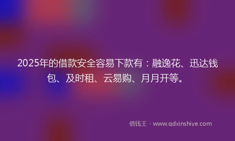 2025年的借款安全容易下款有：融逸花、迅达钱包、及时租、云易购、月月开等。