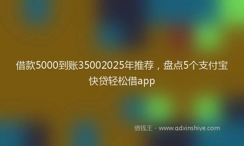 借款5000到账35002025年推荐，盘点5个支付宝快贷轻松借app