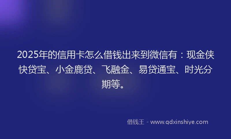 2025年的信用卡怎么借钱出来到微信有：现金侠快贷宝、小金鹿贷、飞融金、易贷通宝、时光分期等。