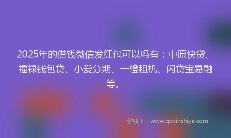 2025年的借钱微信发红包可以吗有：中原快贷、福禄钱包贷、小爱分期、一橙租机、闪贷宝易融等。