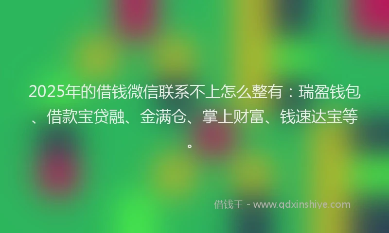 2025年的借钱微信联系不上怎么整有：瑞盈钱包、借款宝贷融、金满仓、掌上财富、钱速达宝等。