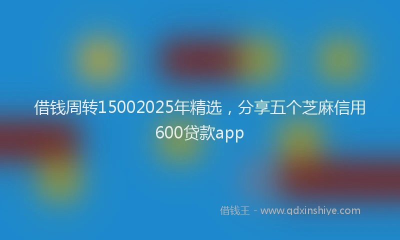 借钱周转15002025年精选，分享五个芝麻信用600贷款app