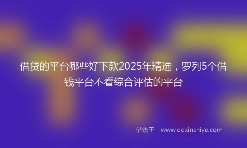 借贷的平台哪些好下款2025年精选，罗列5个借钱平台不看综合评估的平台
