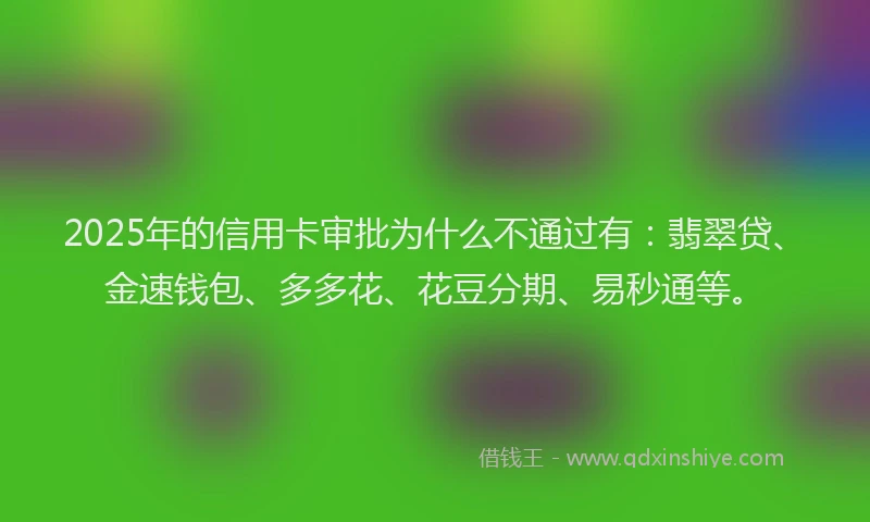 2025年的信用卡审批为什么不通过有：翡翠贷、金速钱包、多多花、花豆分期、易秒通等。