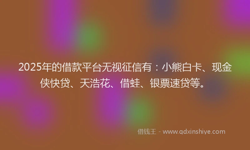 2025年的借款平台无视征信有：小熊白卡、现金侠快贷、天浩花、借蛙、银票速贷等。