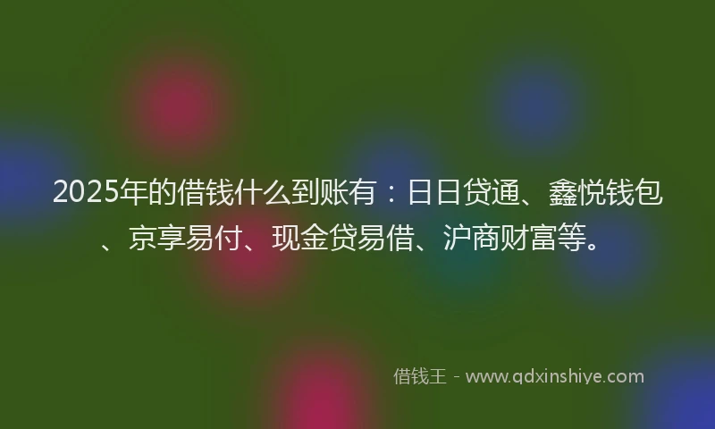 2025年的借钱什么到账有:日日贷通、鑫悦钱包、京享易付、现金贷易借、沪商财富等。