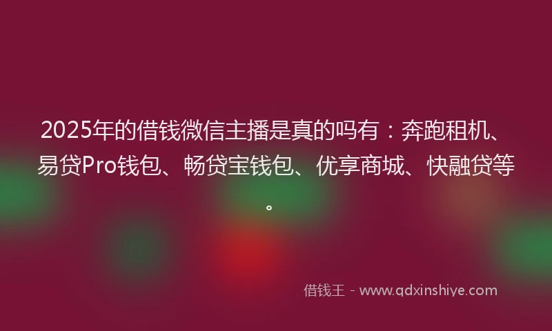 2025年的借钱微信主播是真的吗有：奔跑租机、易贷Pro钱包、畅贷宝钱包、优享商城、快融贷等。