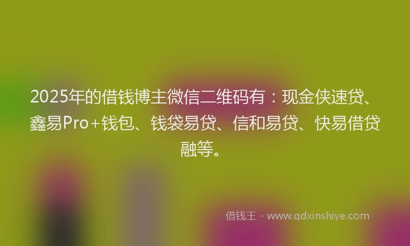 2025年的借钱博主微信二维码有：现金侠速贷、鑫易Pro+钱包、钱袋易贷、信和易贷、快易借贷融等。