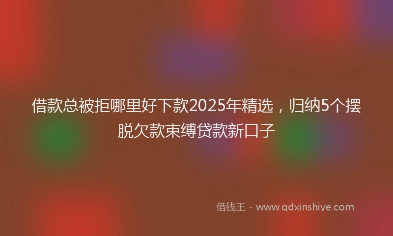 借款总被拒哪里好下款2025年精选，归纳5个摆脱欠款束缚贷款新口子