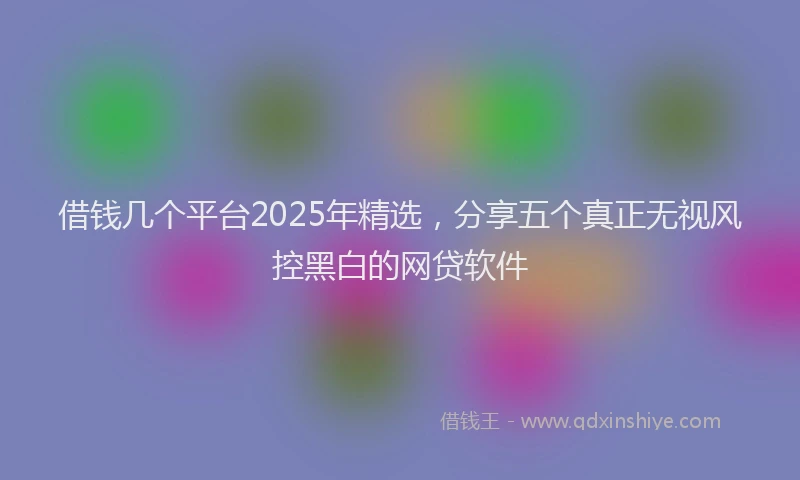 借钱几个平台2025年精选，分享五个真正无视风控黑白的网贷软件