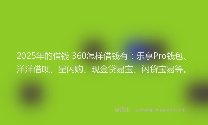 2025年的借钱 360怎样借钱有:乐享Pro钱包、洋洋借呗、星闪购、现金贷易宝、闪贷宝易等。