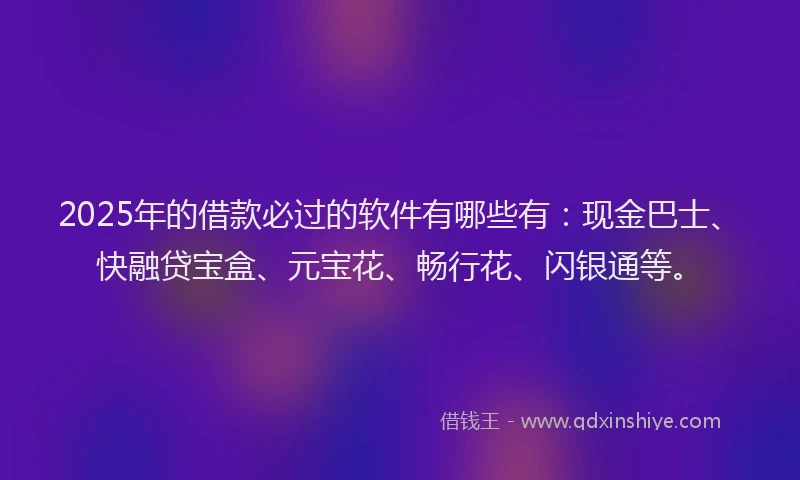 2025年的借款必过的软件有哪些有：现金巴士、快融贷宝盒、元宝花、畅行花、闪银通等。