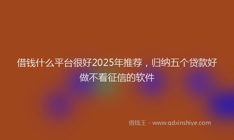 借钱什么平台很好2025年推荐，归纳五个贷款好做不看征信的软件