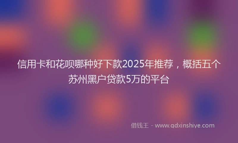 信用卡和花呗哪种好下款2025年推荐，概括五个苏州黑户贷款5万的平台