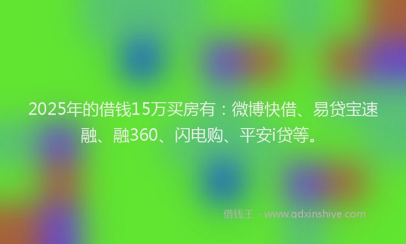 2025年的借钱15万买房有：微博快借、易贷宝速融、融360、闪电购、平安i贷等。