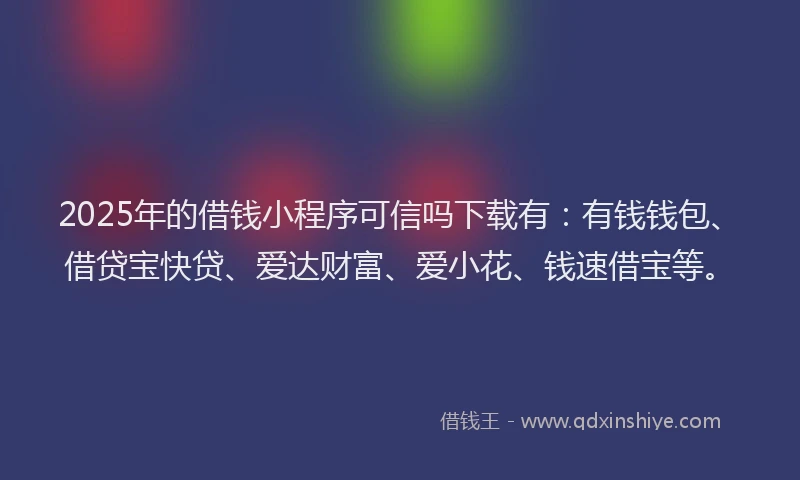2025年的借钱小程序可信吗下载有：有钱钱包、借贷宝快贷、爱达财富、爱小花、钱速借宝等。