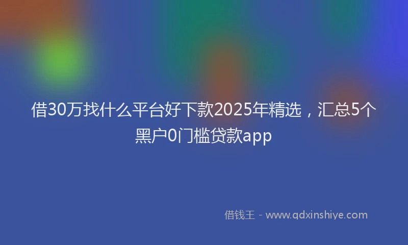 借30万找什么平台好下款2025年精选，汇总5个黑户0门槛贷款app