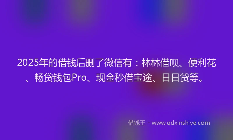 2025年的借钱后删了微信有：林林借呗、便利花、畅贷钱包Pro、现金秒借宝途、日日贷等。