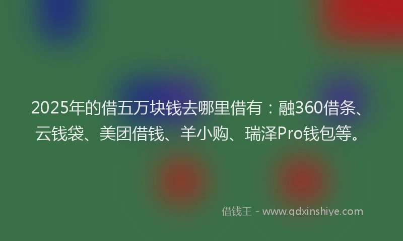 2025年的借五万块钱去哪里借有：融360借条、云钱袋、美团借钱、羊小购、瑞泽Pro钱包等。