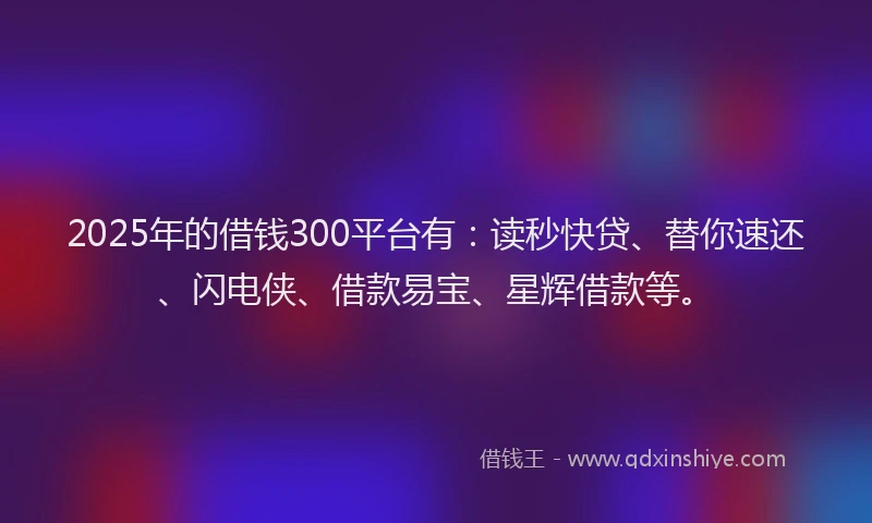 2025年的借钱300平台有：读秒快贷、替你速还、闪电侠、借款易宝、星辉借款等。