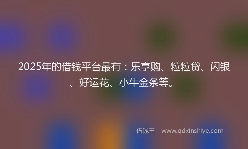 2025年的借钱平台最有：乐享购、粒粒贷、闪银、好运花、小牛金条等。