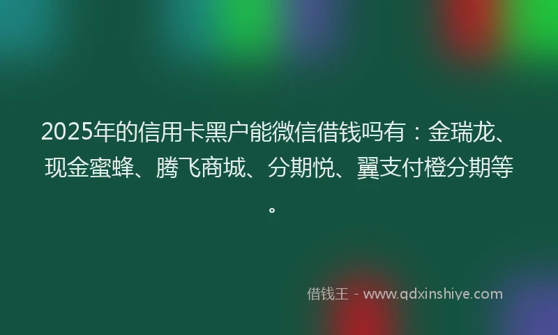 2025年的信用卡黑户能微信借钱吗有：金瑞龙、现金蜜蜂、腾飞商城、分期悦、翼支付橙分期等。