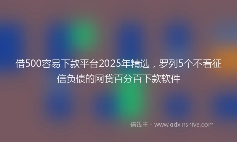 借500容易下款平台2025年精选，罗列5个不看征信负债的网贷百分百下款软件