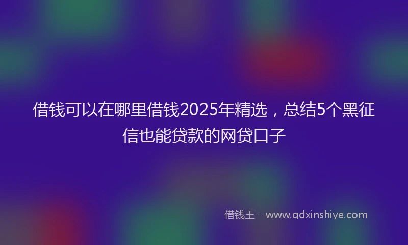 借钱可以在哪里借钱2025年精选，总结5个黑征信也能贷款的网贷口子