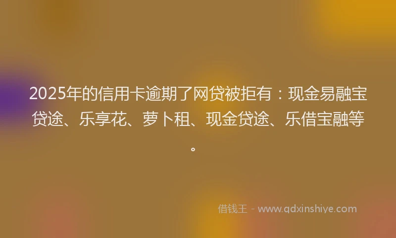 2025年的信用卡逾期了网贷被拒有：现金易融宝贷途、乐享花、萝卜租、现金贷途、乐借宝融等。