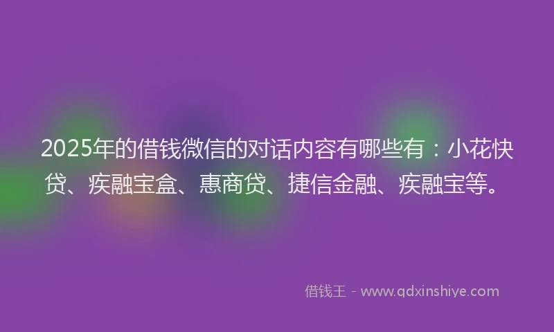 2025年的借钱微信的对话内容有哪些有：小花快贷、疾融宝盒、惠商贷、捷信金融、疾融宝等。