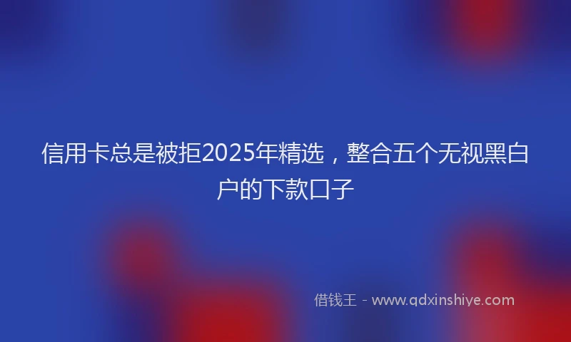 信用卡总是被拒2025年精选，整合五个无视黑白户的下款口子