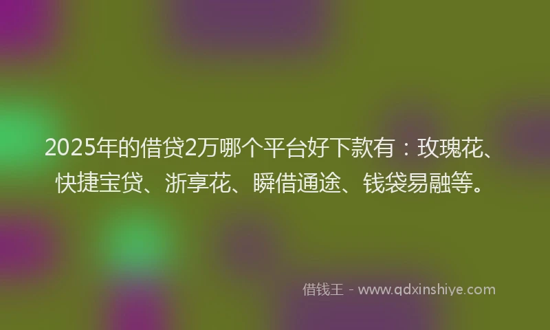 2025年的借贷2万哪个平台好下款有：玫瑰花、快捷宝贷、浙享花、瞬借通途、钱袋易融等。