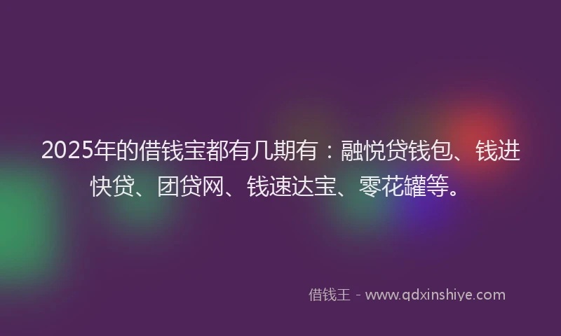 2025年的借钱宝都有几期有：融悦贷钱包、钱进快贷、团贷网、钱速达宝、零花罐等。