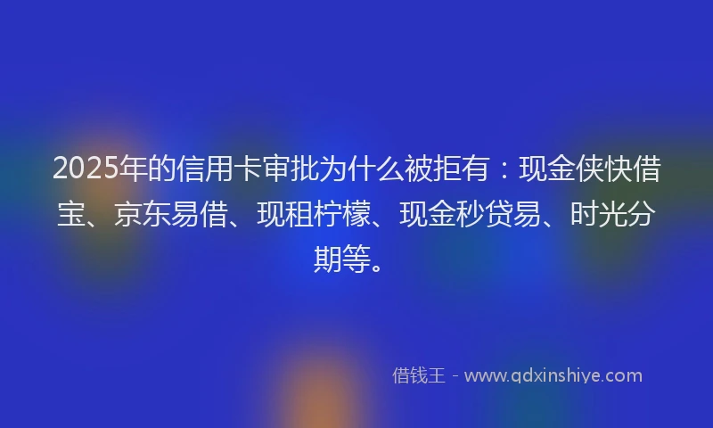 2025年的信用卡审批为什么被拒有：现金侠快借宝、京东易借、现租柠檬、现金秒贷易、时光分期等。