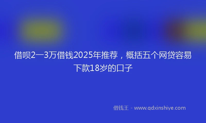 借呗2一3万借钱2025年推荐，概括五个网贷容易下款18岁的口子