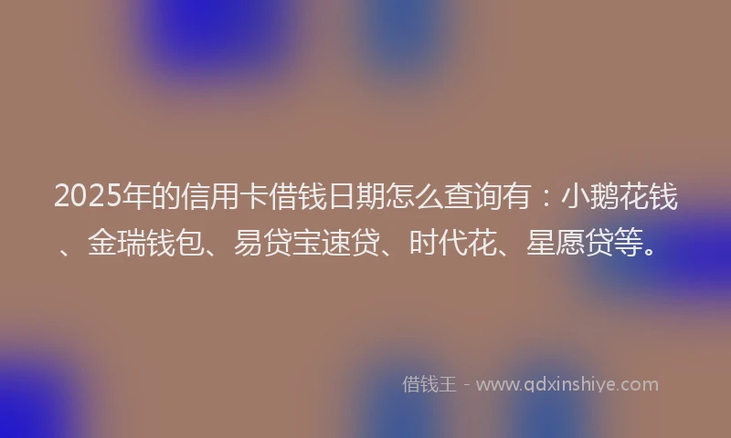 2025年的信用卡借钱日期怎么查询有：小鹅花钱、金瑞钱包、易贷宝速贷、时代花、星愿贷等。