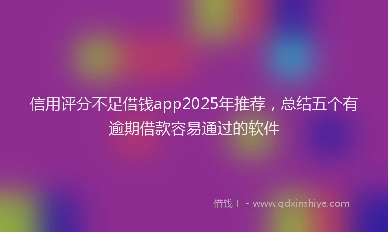 信用评分不足借钱app2025年推荐，总结五个有逾期借款容易通过的软件