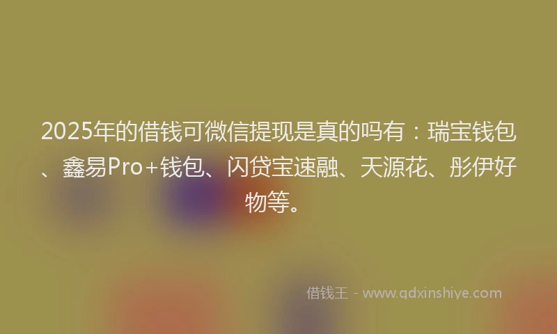 2025年的借钱可微信提现是真的吗有：瑞宝钱包、鑫易Pro+钱包、闪贷宝速融、天源花、彤伊好物等。