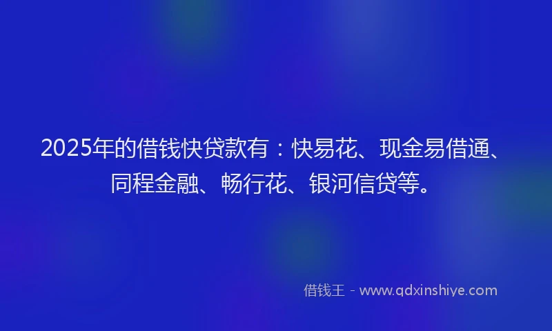 2025年的借钱快贷款有：快易花、现金易借通、同程金融、畅行花、银河信贷等。