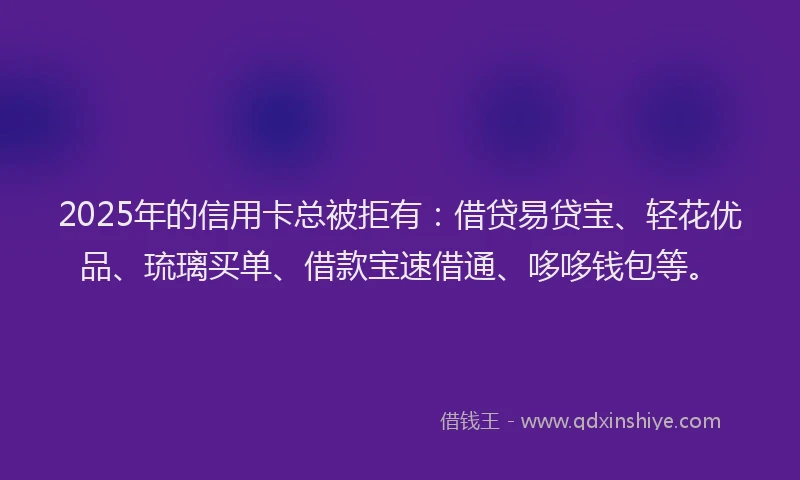 2025年的信用卡总被拒有：借贷易贷宝、轻花优品、琉璃买单、借款宝速借通、哆哆钱包等。